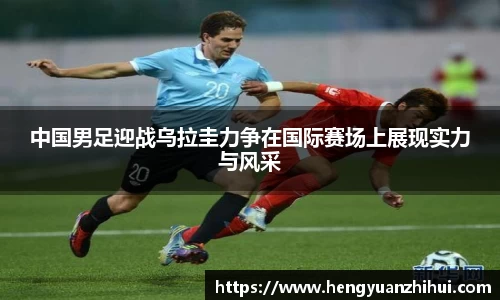 中国男足迎战乌拉圭力争在国际赛场上展现实力与风采