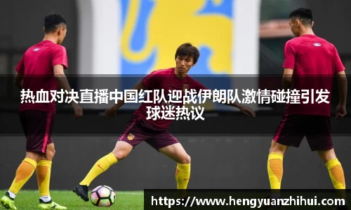 热血对决直播中国红队迎战伊朗队激情碰撞引发球迷热议